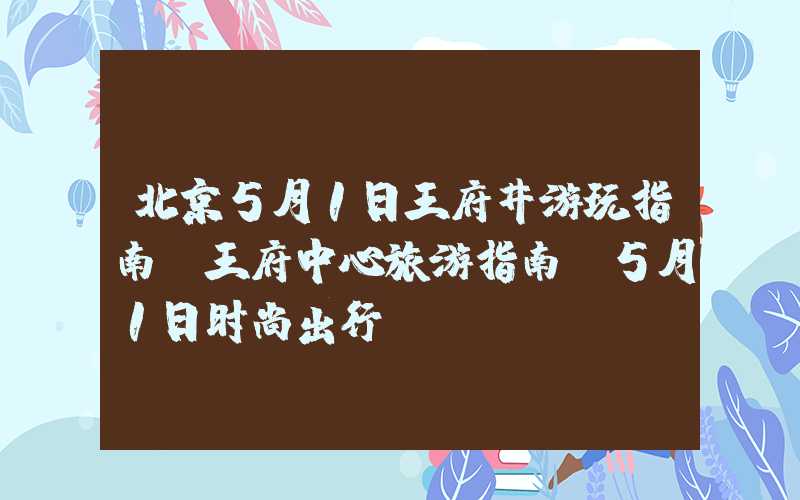 北京5月1日王府井游玩指南、王府中心旅游指南、5月1日时尚出行