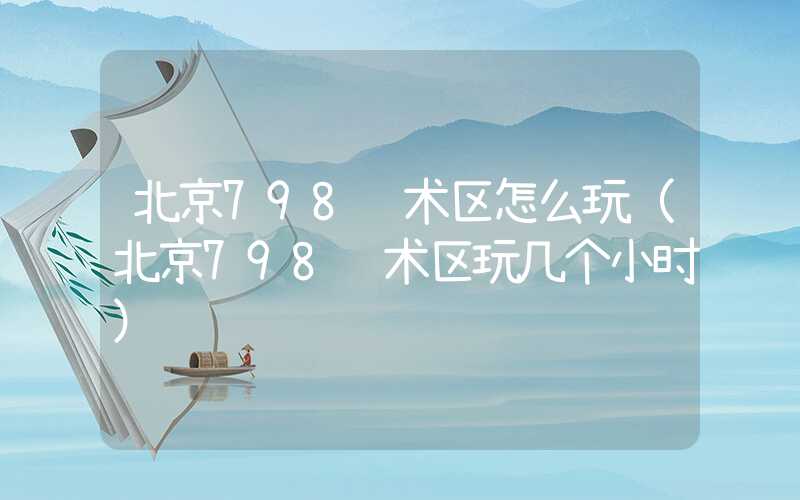 北京798艺术区怎么玩(北京798艺术区玩几个小时)