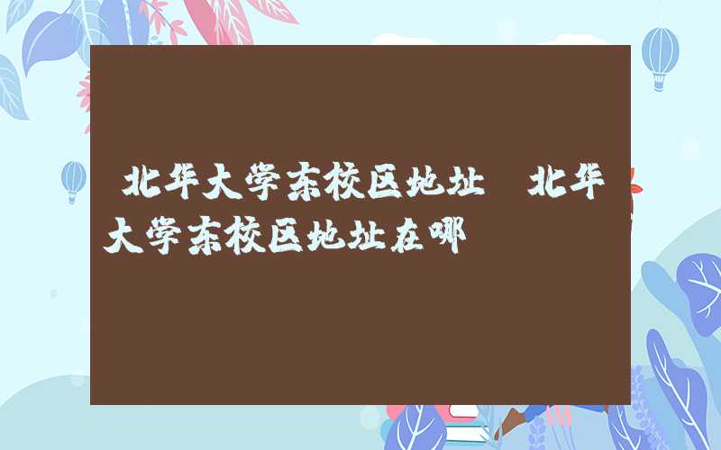 北华大学东校区地址（北华大学东校区地址在哪）