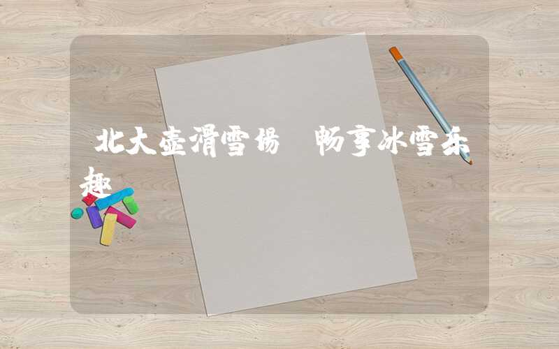 北大壶滑雪场：畅享冰雪乐趣