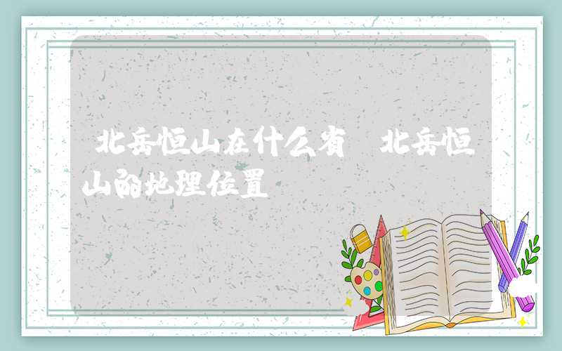 北岳恒山在什么省（北岳恒山的地理位置）
