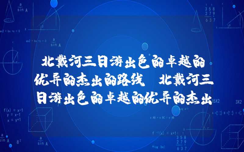 北戴河三日游出色的卓越的优异的杰出的路线(北戴河三日游出色的卓越的优异的杰出的路线亲子)