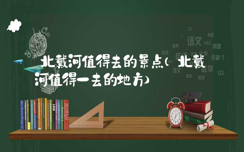 北戴河值得去的景点(北戴河值得一去的地方)