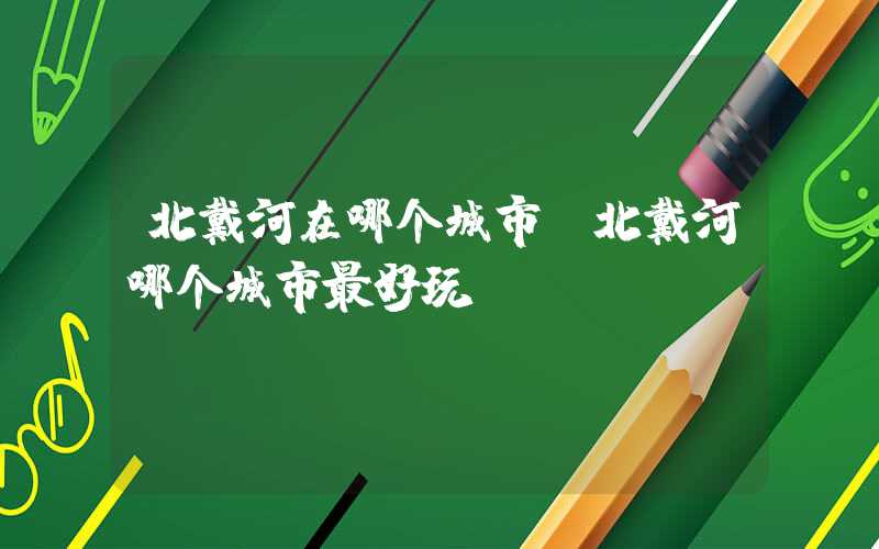 北戴河在哪个城市(北戴河哪个城市最好玩)