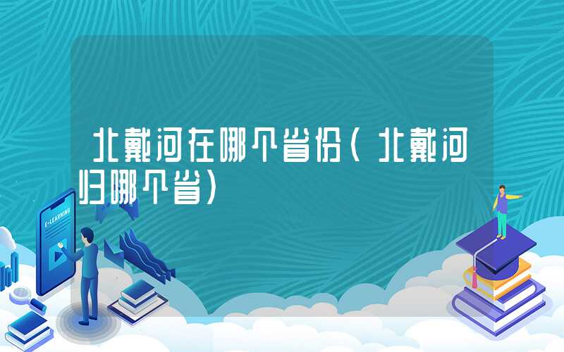北戴河在哪个省份（北戴河归哪个省）