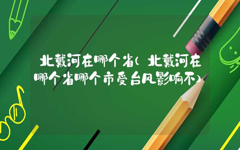 北戴河在哪个省（北戴河在哪个省哪个市受台风影响不）