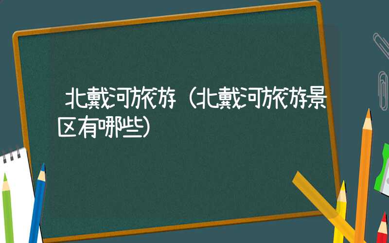 北戴河旅游(北戴河旅游景区有哪些)