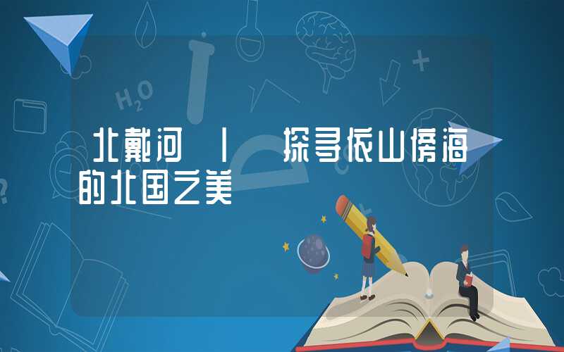 北戴河 | 探寻依山傍海的北国之美