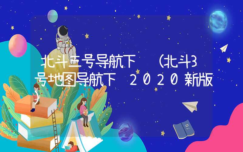 北斗三号导航下载（北斗3号地图导航下载2020新版）