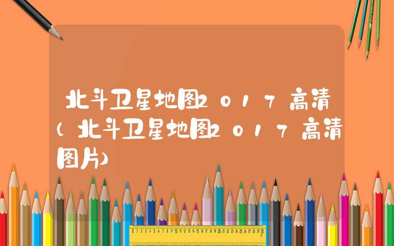 北斗卫星地图2017高清（北斗卫星地图2017高清图片）