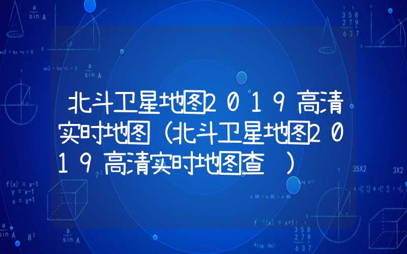 北斗卫星地图2019高清实时地图（北斗卫星地图2019高清实时地图查询）