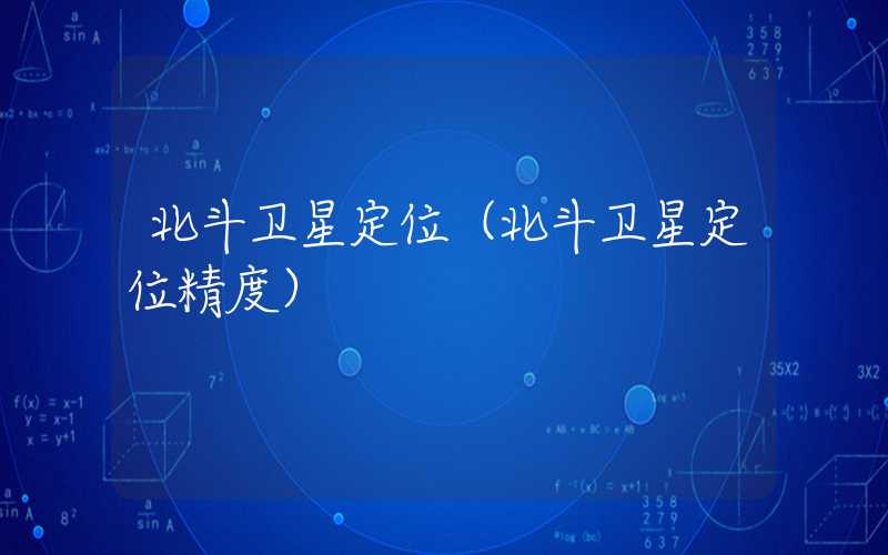北斗卫星定位(北斗卫星定位精度)
