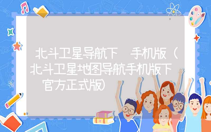 北斗卫星导航下载手机版（北斗卫星地图导航手机版下载 官方正式版）