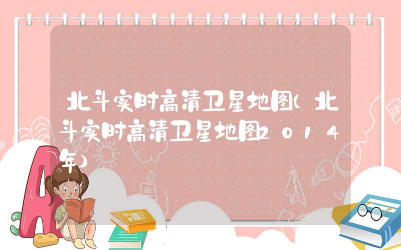 北斗实时高清卫星地图（北斗实时高清卫星地图2014年）