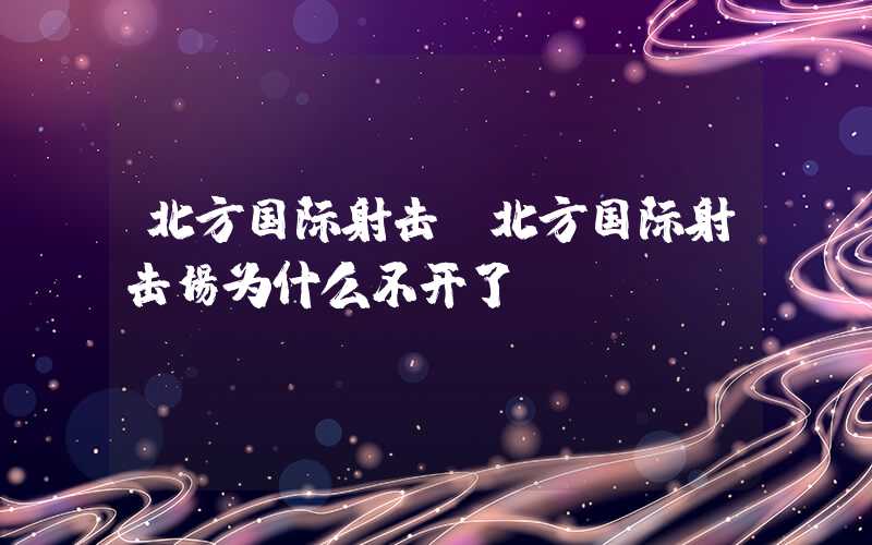 北方国际射击（北方国际射击场为什么不开了）