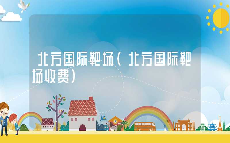 北方国际靶场（北方国际靶场收费）