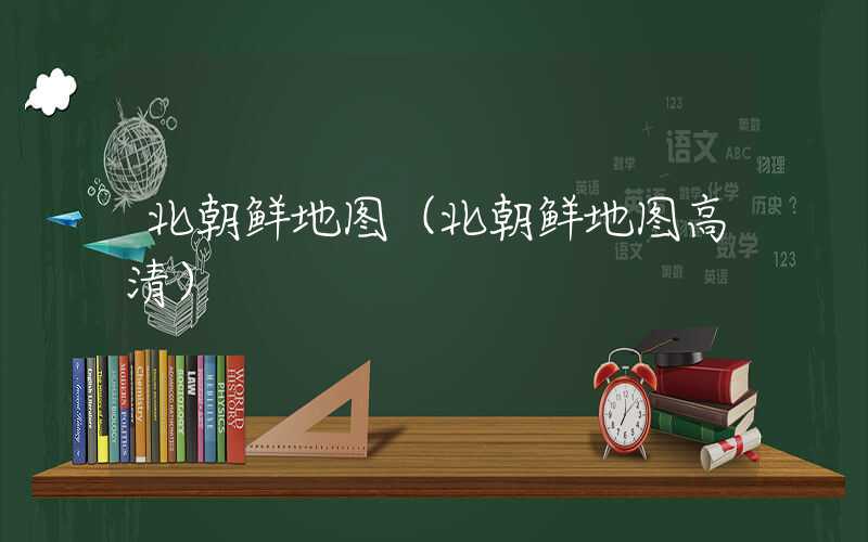 北朝鲜地图（北朝鲜地图高清）