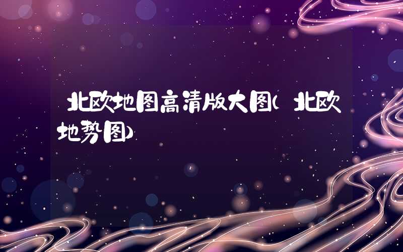 北欧地图高清版大图(北欧地势图)