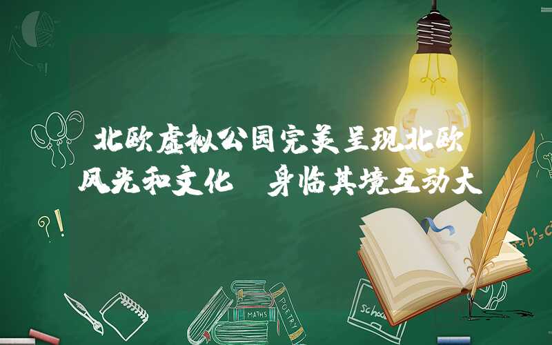 北欧虚拟公园完美呈现北欧风光和文化，身临其境互动大师