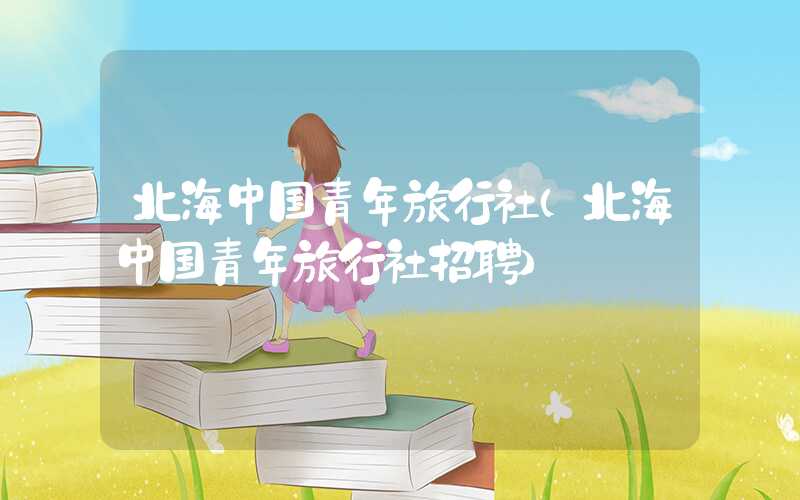 北海中国青年旅行社（北海中国青年旅行社招聘）