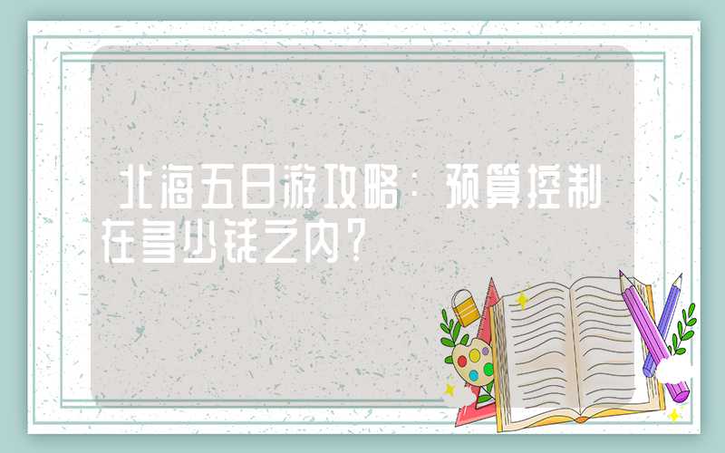 北海五日游攻略：预算控制在多少钱之内？