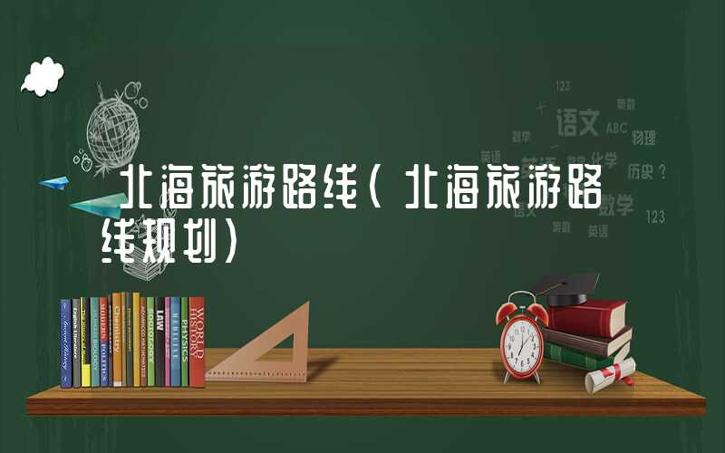 北海旅游路线（北海旅游路线规划）