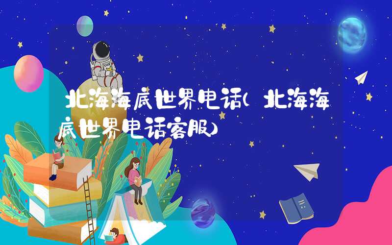 北海海底世界电话（北海海底世界电话客服）