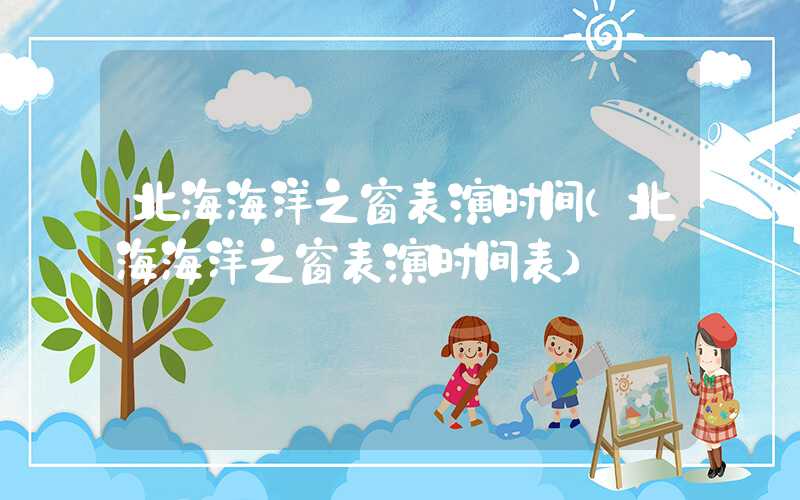 北海海洋之窗表演时间（北海海洋之窗表演时间表）
