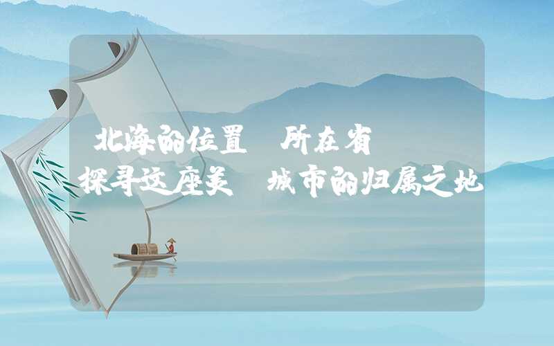 北海的位置及所在省份——探寻这座美丽城市的归属之地
