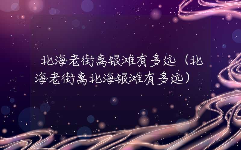 北海老街离银滩有多远（北海老街离北海银滩有多远）