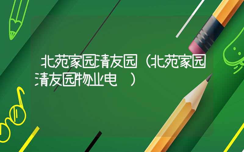 北苑家园清友园（北苑家园清友园物业电话）
