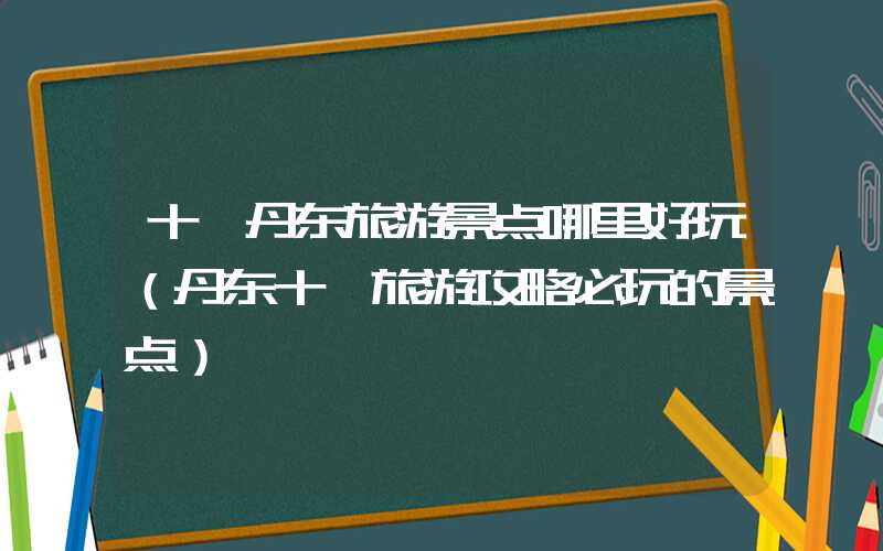 十一丹东旅游景点哪里好玩（丹东十一旅游攻略必玩的景点）