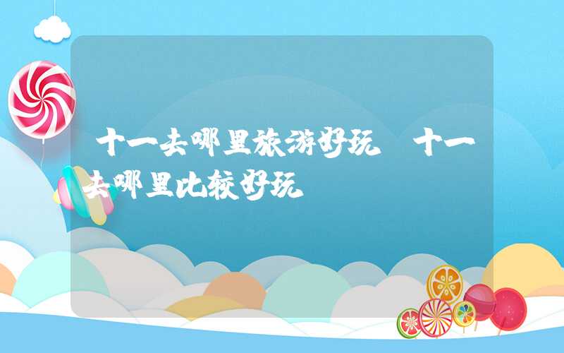 十一去哪里旅游好玩（十一去哪里比较好玩）