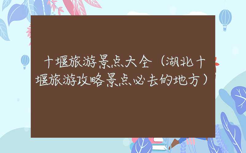 十堰旅游景点大全（湖北十堰旅游攻略景点必去的地方）