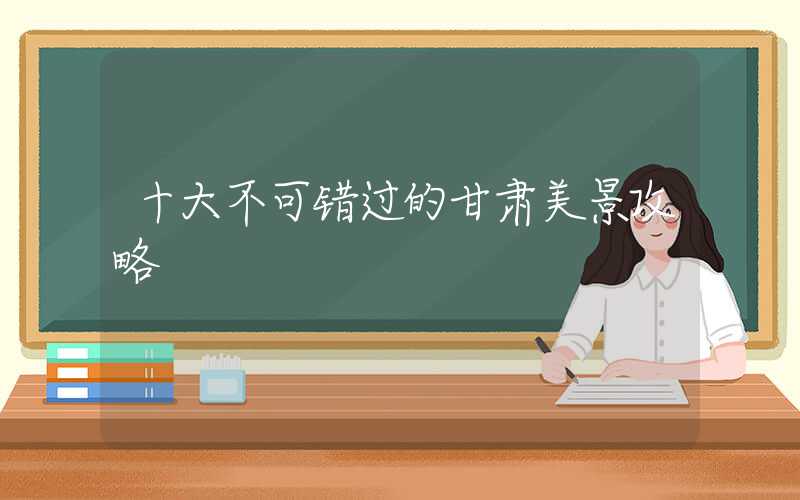 十大不可错过的甘肃美景攻略