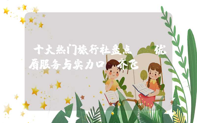 十大热门旅行社盘点: 优质服务与实力口碑齐飞