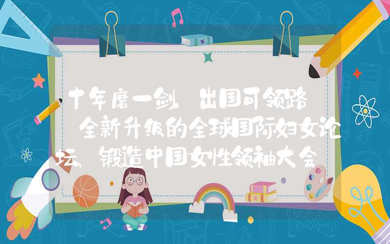 十年磨一剑，出国可领路——全新升级的全球国际妇女论坛、锻造中国女性领袖大会