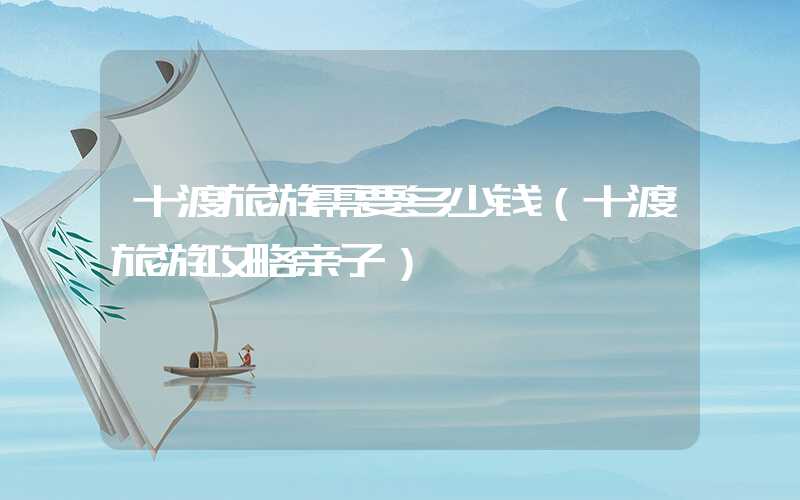 十渡旅游需要多少钱（十渡旅游攻略亲子）