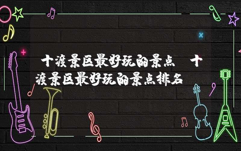 十渡景区最好玩的景点（十渡景区最好玩的景点排名）