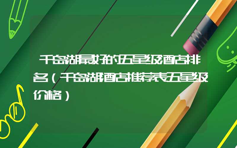 千岛湖最好的五星级酒店排名(千岛湖酒店推荐表五星级价格)