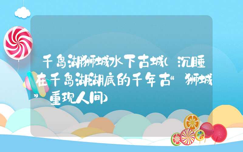 千岛湖狮城水下古城（沉睡在千岛湖湖底的千年古“狮城”重现人间）