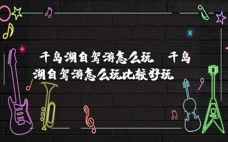 千岛湖自驾游怎么玩(千岛湖自驾游怎么玩比较好玩)