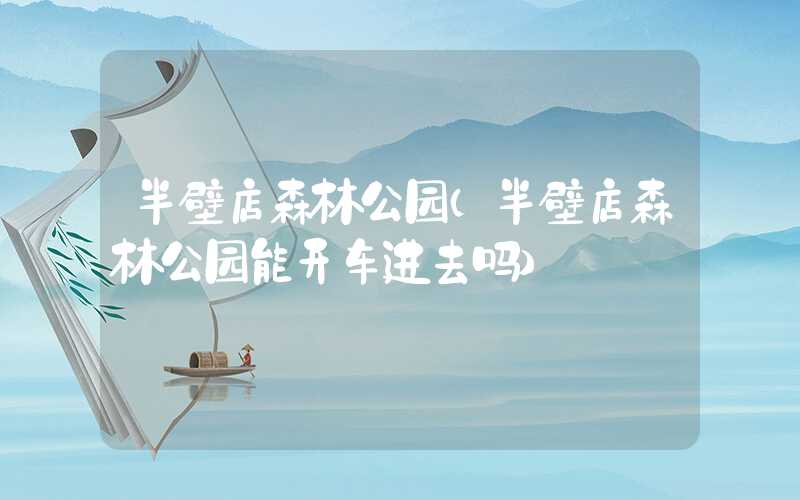 半壁店森林公园（半壁店森林公园能开车进去吗）