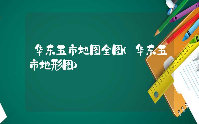 华东五市地图全图（华东五市地形图）