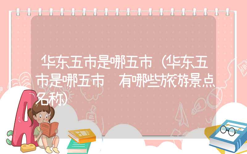 华东五市是哪五市（华东五市是哪五市 有哪些旅游景点名称）