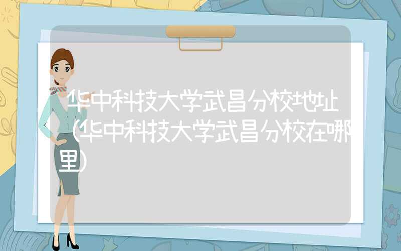 华中科技大学武昌分校地址（华中科技大学武昌分校在哪里）