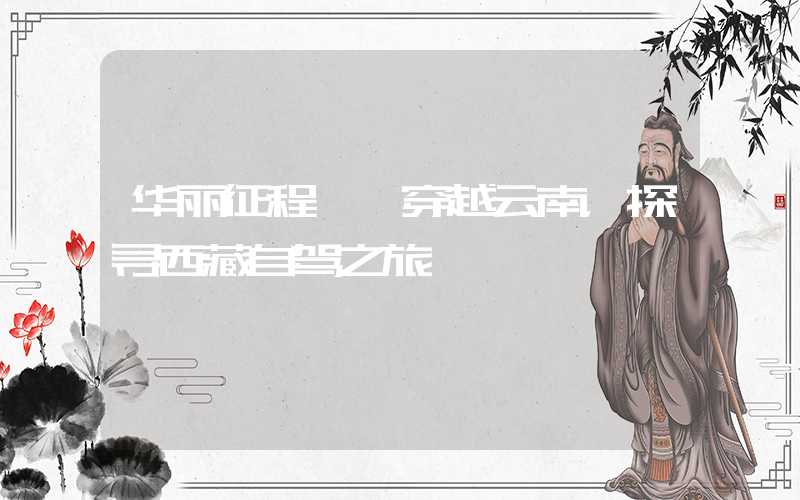 华丽征程——穿越云南，探寻西藏自驾之旅