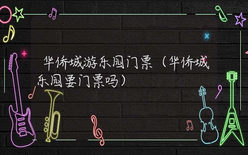 华侨城游乐园门票（华侨城乐园要门票吗）