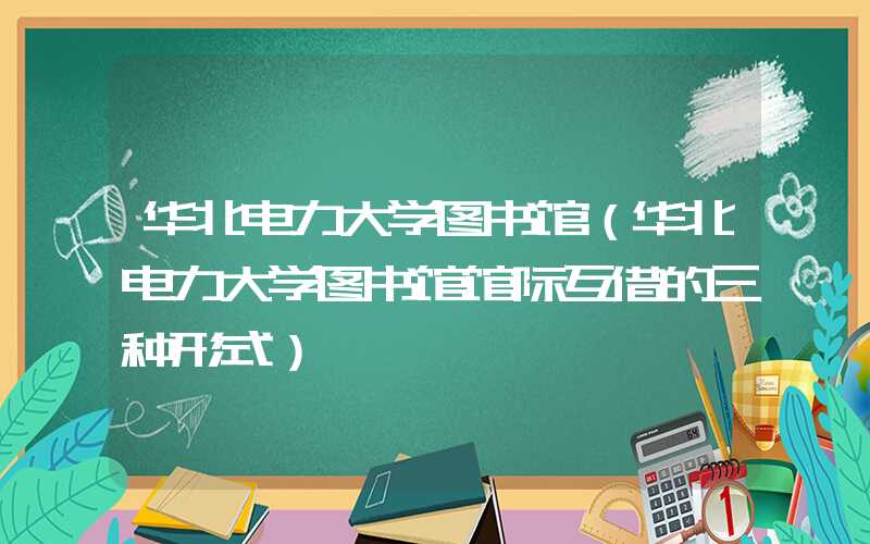 华北电力大学图书馆（华北电力大学图书馆馆际互借的三种形式）