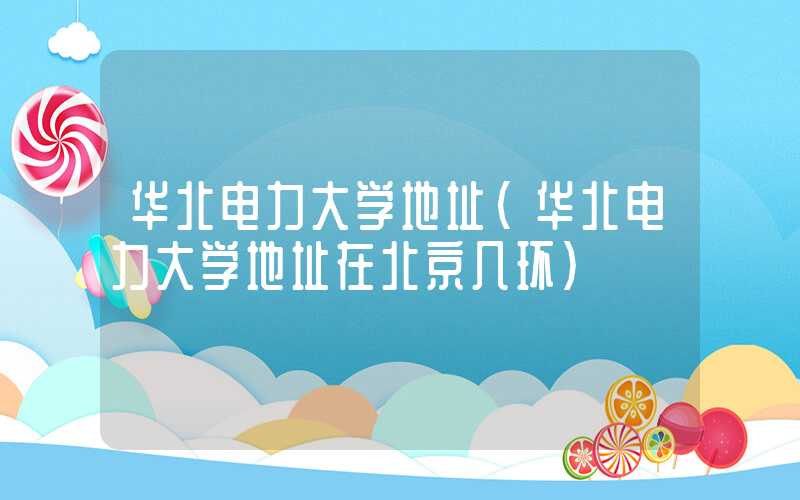 华北电力大学地址（华北电力大学地址在北京几环）